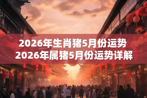 2026年生肖猪5月份运势 2026年属猪5月份运势详解