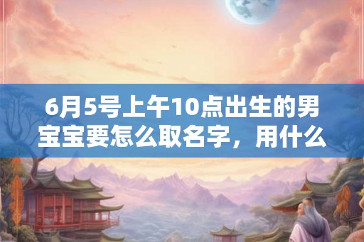 6月5号上午10点出生的男宝宝要怎么取名字，用什么字好