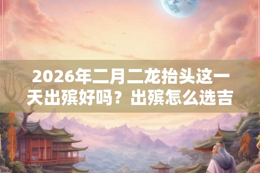2026年二月二龙抬头这一天出殡好吗？出殡怎么选吉日？