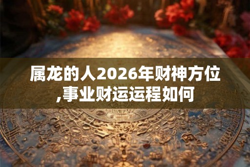 属龙的人2026年财神方位,事业财运运程如何