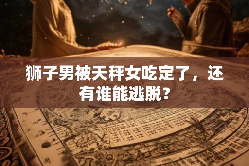 狮子男被天秤女吃定了,还有谁能逃脱? 狮子男被天秤女吃定了,还有谁能逃脱?