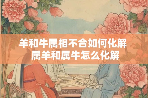 羊和牛属相不合如何化解  属羊和属牛怎么化解