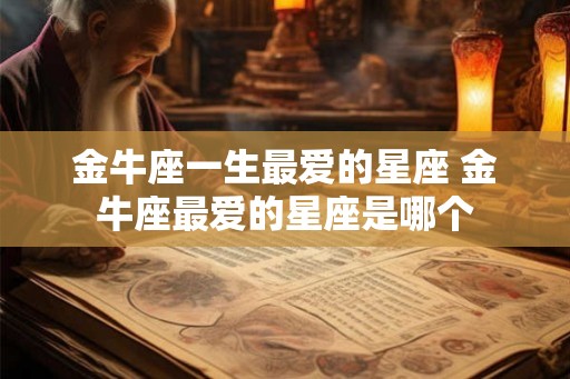 金牛座一生最爱的星座 金牛座最爱的星座是哪个 金牛座一生最爱的星座 金牛座最爱的星座是哪个
