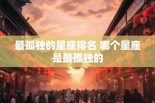 最孤独的星座排名 哪个星座是最孤独的 最孤独的星座排名 哪个星座是最孤独的
