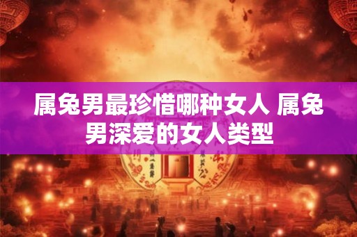 属兔男最珍惜哪种女人 属兔男深爱的女人类型