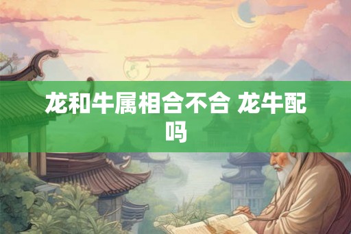 龙和牛属相合不合 龙牛配吗 龙和牛属相合不合 龙牛配吗