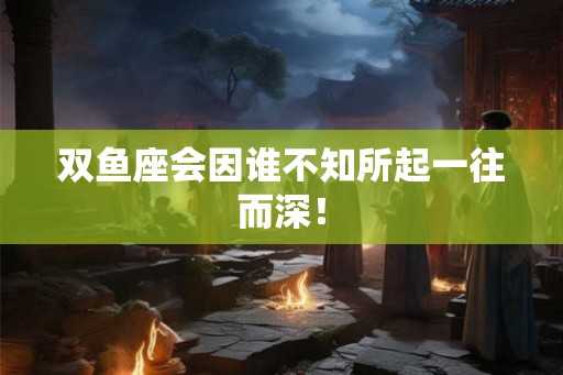 双鱼座会因谁不知所起一往而深！