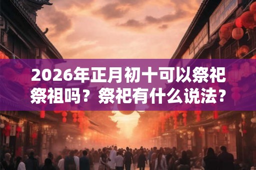 2026年正月初十可以祭祀祭祖吗？祭祀有什么说法？