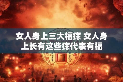 女人身上三大福痣 女人身上长有这些痣代表有福 女人身上三大福痣 女人身上长有这些痣代表有福