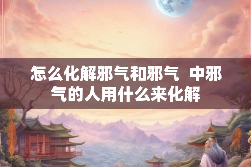 怎么化解邪气和邪气 中邪气的人用什么来化解 怎么化解邪气和邪气 中邪气的人用什么来化解