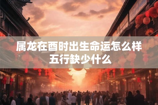 属龙在酉时出生命运怎么样 五行缺少什么