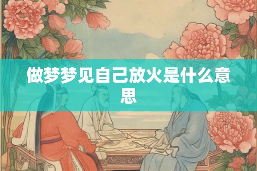 做梦梦见自己放火是什么意思 做梦梦见自己放火是什么意思