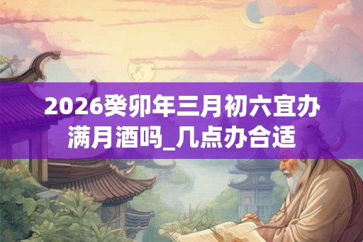 2026癸卯年三月初六宜办满月酒吗_几点办合适