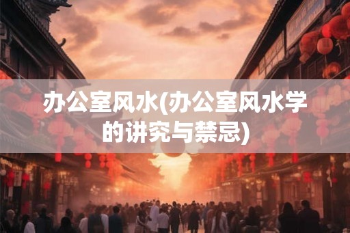 办公室风水(办公室风水学的讲究与禁忌)