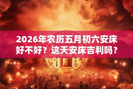 2026年农历五月初六安床好不好？这天安床吉利吗？