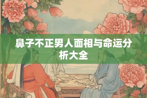 鼻子不正男人面相与命运分析大全