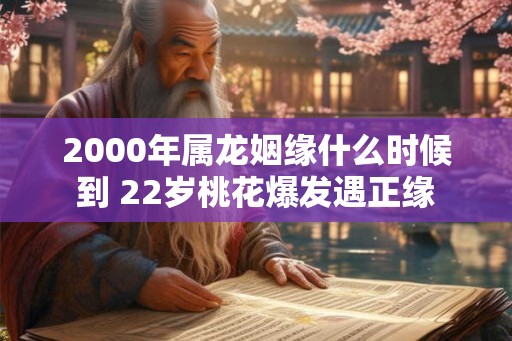 2000年属龙姻缘什么时候到 22岁桃花爆发遇正缘 2000年属龙姻缘什么时候到 22岁桃花爆发遇正缘