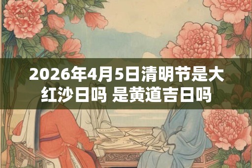2026年4月5日清明节是大红沙日吗 是黄道吉日吗