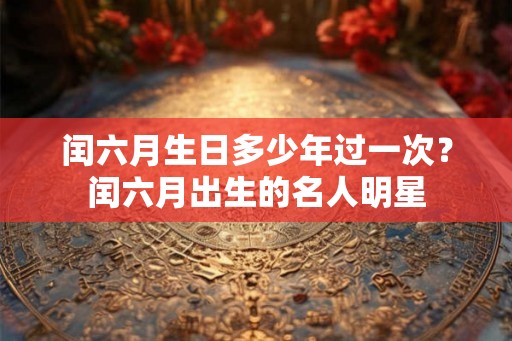 闰六月生日多少年过一次?闰六月出生的名人明星 闰六月生日多少年过一次?闰六月出生的名人明星