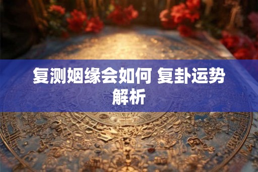 复测姻缘会如何 复卦运势解析 复测姻缘会如何 复卦运势解析