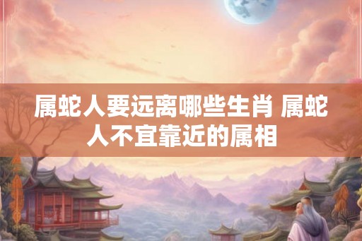 属蛇人要远离哪些生肖 属蛇人不宜靠近的属相