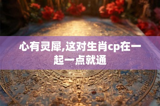 心有灵犀,这对生肖cp在一起一点就通 心有灵犀,这对生肖cp在一起一点就通