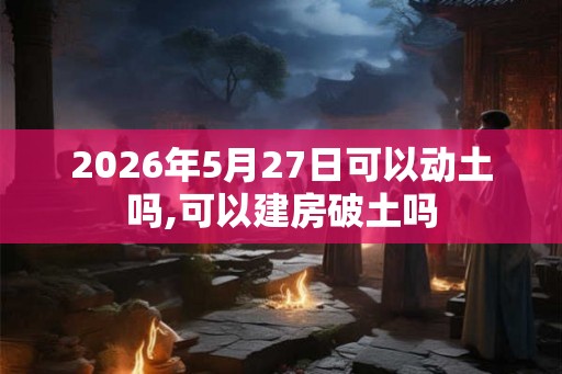 2026年5月27日可以动土吗,可以建房破土吗 2026年5月27日可以动土吗,可以建房破土吗