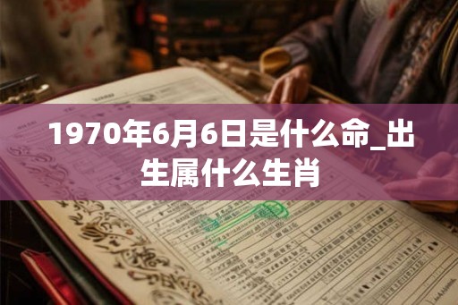 1970年6月6日是什么命_出生属什么生肖 1970年6月6日是什么命_出生属什么生肖