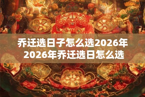 乔迁选日子怎么选2026年 2026年乔迁选日怎么选