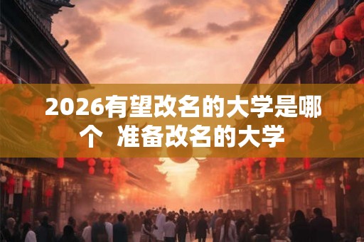 2026有望改名的大学是哪个 准备改名的大学 2026有望改名的大学是哪个 准备改名的大学