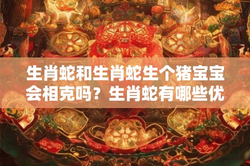 生肖蛇和生肖蛇生个猪宝宝会相克吗？生肖蛇有哪些优点和缺点？