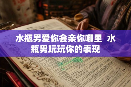 水瓶男爱你会亲你哪里 水瓶男玩玩你的表现 水瓶男爱你会亲你哪里 水瓶男玩玩你的表现