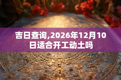 吉日查询,2026年12月10日适合开工动土吗 吉日查询,2026年12月10日适合开工动土吗
