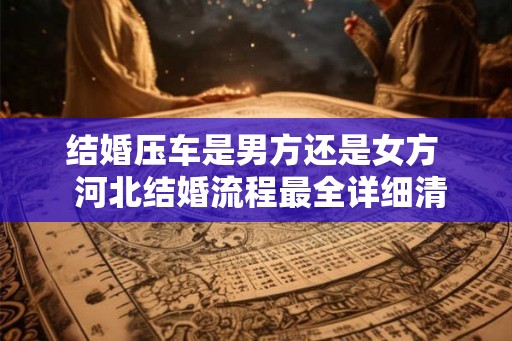 结婚压车是男方还是女方 河北结婚流程最全详细清单 结婚压车是男方还是女方 河北结婚流程最全详细清单