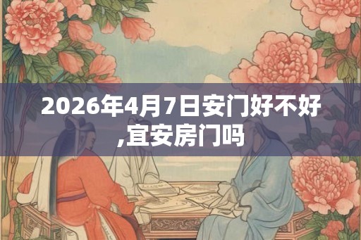 2026年4月7日安门好不好,宜安房门吗