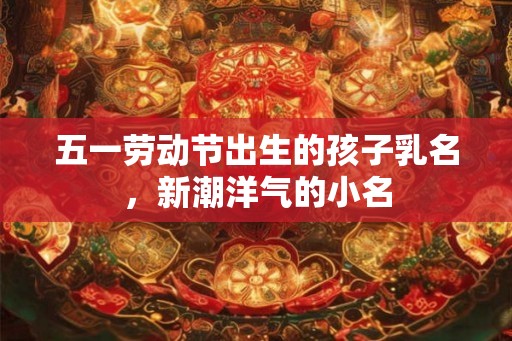 五一劳动节出生的孩子乳名，新潮洋气的小名
