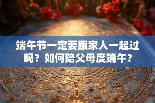 端午节一定要跟家人一起过吗?如何陪父母度端午? 端午节一定要跟家人一起过吗?如何陪父母度端午?