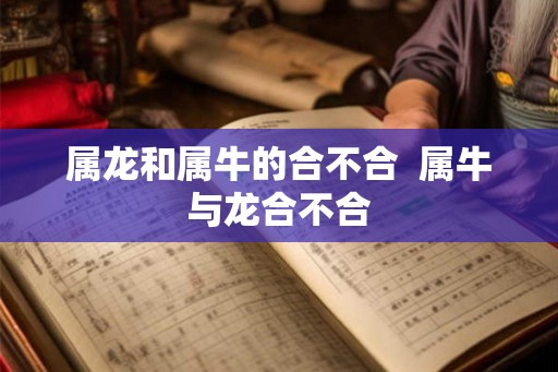 属龙和属牛的合不合 属牛与龙合不合 属龙和属牛的合不合 属牛与龙合不合