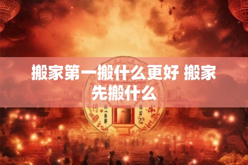 搬家第一搬什么更好 搬家先搬什么