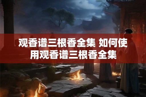 观香谱三根香全集 如何使用观香谱三根香全集 观香谱三根香全集 如何使用观香谱三根香全集
