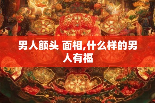 男人额头 面相,什么样的男人有福