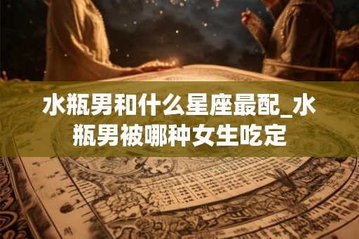 水瓶男和什么星座最配_水瓶男被哪种女生吃定