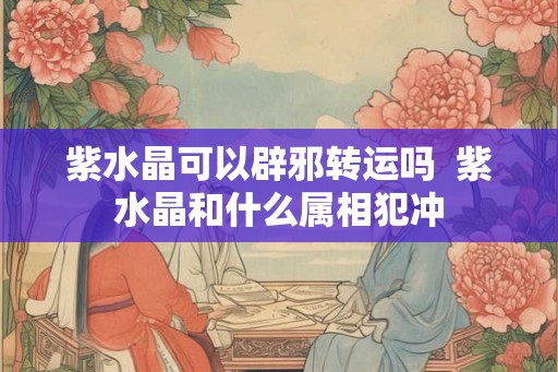 紫水晶可以辟邪转运吗  紫水晶和什么属相犯冲