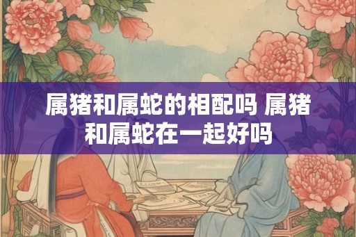 属猪和属蛇的相配吗 属猪和属蛇在一起好吗 属猪和属蛇的相配吗 属猪和属蛇在一起好吗