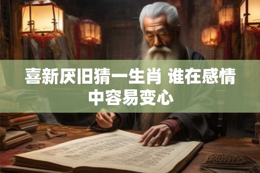 喜新厌旧猜一生肖 谁在感情中容易变心 喜新厌旧猜一生肖 谁在感情中容易变心