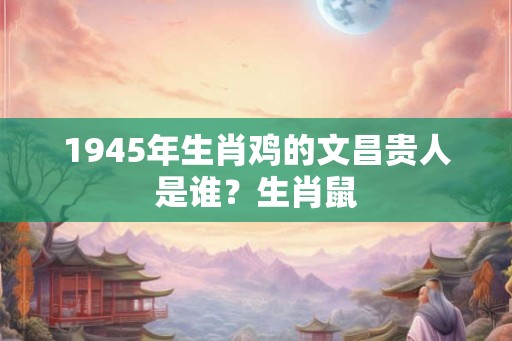 1945年生肖鸡的文昌贵人是谁？生肖鼠