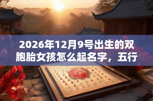 2026年12月9号出生的双胞胎女孩怎么起名字,五行属什么? 2026年12月9号出生的双胞胎女孩怎么起名字,五行属什么?