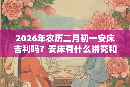2026年农历二月初一安床吉利吗？安床有什么讲究和忌讳？