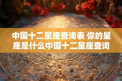中国十二星座查询表 你的星座是什么中国十二星座查询表