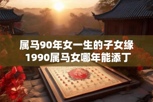 属马90年女一生的子女缘 1990属马女哪年能添丁 属马90年女一生的子女缘 1990属马女哪年能添丁